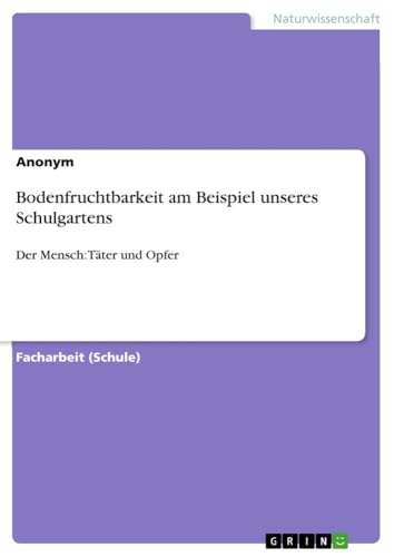 Bodenfruchtbarkeit am Beispiel unseres Schulgartens: Der Mensch: Täter und Opfer Bodenfruchtbarkeit am Beispiel unseres Schulgartens: Der Mensch: Täter und Opfer von GRIN Verlag
