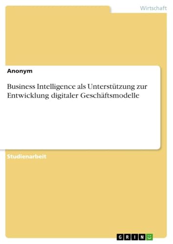 Business Intelligence als Unterstützung zur Entwicklung digitaler Geschäftsmodelle Business Intelligence als Unterstützung zur Entwicklung digitaler Geschäftsmodelle von GRIN Verlag