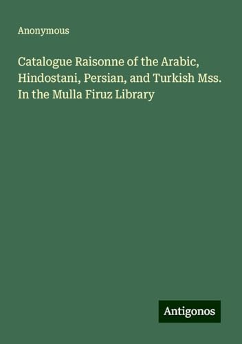 Catalogue Raisonne of the Arabic, Hindostani, Persian, and Turkish Mss. In the Mulla Firuz Library Catalogue Raisonne of the Arabic, Hindostani, Persian, and Turkish Mss. In the Mulla Firuz Library von Antigonos Verlag