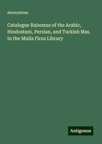 Catalogue Raisonne of the Arabic, Hindostani, Persian, and Turkish Mss. In the Mulla Firuz Library Catalogue Raisonne of the Arabic, Hindostani, Persian, and Turkish Mss. In the Mulla Firuz Library von Antigonos Verlag