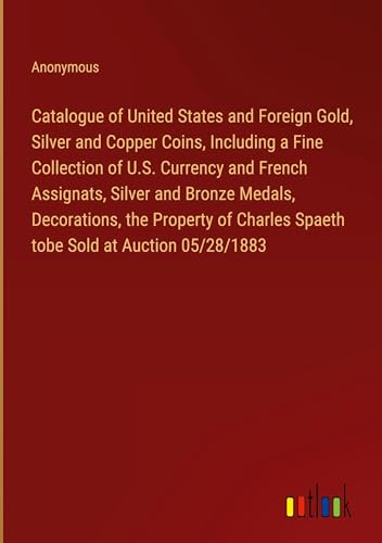 Catalogue of United States and Foreign Gold, Silver and Copper Coins, Including a Fine Collection of U.S. Currency and French Assignats, Silver and ... Spaeth tobe Sold at Auction 05/28/1883