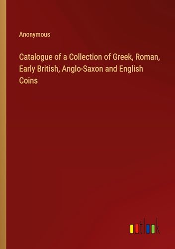 Catalogue of a Collection of Greek, Roman, Early British, Anglo-Saxon and English Coins