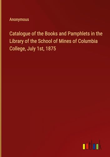 Catalogue of the Books and Pamphlets in the Library of the School of Mines of Columbia College, July 1st, 1875 von Outlook Verlag