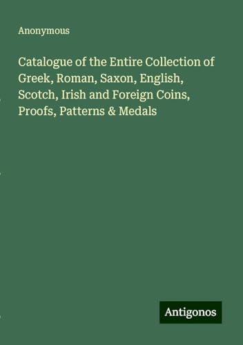 Catalogue of the Entire Collection of Greek, Roman, Saxon, English, Scotch, Irish and Foreign Coins, Proofs, Patterns & Medals Catalogue of the Entire Collection of Greek, Roman, Saxon, English, Scotch, Irish and Foreign Coins, Proofs, Patterns & Medals von Antigonos Verlag