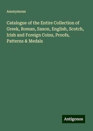 Catalogue of the Entire Collection of Greek, Roman, Saxon, English, Scotch, Irish and Foreign Coins, Proofs, Patterns & Medals Catalogue of the Entire Collection of Greek, Roman, Saxon, English, Scotch, Irish and Foreign Coins, Proofs, Patterns & Medals von Antigonos Verlag
