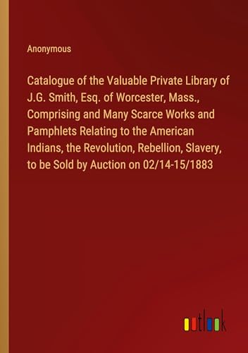 Catalogue of the Valuable Private Library of J.G. Smith, Esq. of Worcester, Mass., Comprising and Many Scarce Works and Pamphlets Relating to the ... to be Sold by Auction on 02/14-15/1883