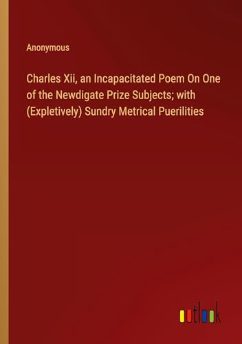 Charles Xii, an Incapacitated Poem On One of the Newdigate Prize Subjects; with (Expletively) Sundry Metrical Puerilities