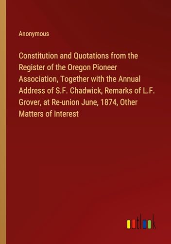 Constitution and Quotations from the Register of the Oregon Pioneer Association, Together with the Annual Address of S.F. Chadwick, Remarks of L.F. ... June, 1874, Other Matters of Interest