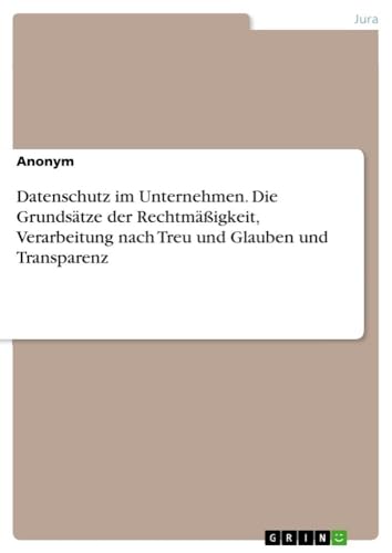Datenschutz im Unternehmen. Die Grundsätze der Rechtmäßigkeit, Verarbeitung nach Treu und Glauben und Transparenz Datenschutz im Unternehmen. Die Grundsätze der Rechtmäßigkeit, Verarbeitung nach Treu und Glauben und Transparenz