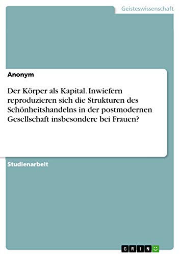 Der Körper als Kapital. Inwiefern reproduzieren sich die Strukturen des Schönheitshandelns in der postmodernen Gesellschaft insbesondere bei Frauen? Der Körper als Kapital. Inwiefern reproduzieren sich die Strukturen des Schönheitshandelns in der postmodernen Gesellschaft insbesondere bei Frauen? von Grin Verlag