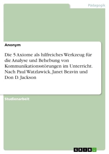 Die 5 Axiome als hilfreiches Werkzeug für die Analyse und Behebung von Kommunikationsstörungen im Unterricht. Nach Paul Watzlawick, Janet Beavin und Don D. Jackson Die 5 Axiome als hilfreiches Werkzeug für die Analyse und Behebung von Kommunikationsstörungen im Unterricht. Nach Paul Watzlawick, Janet Beavin und Don D. Jackson
