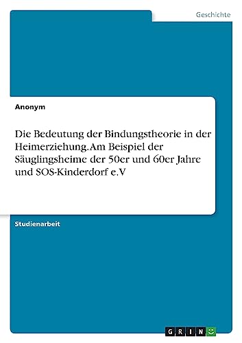 Die Bedeutung der Bindungstheorie in der Heimerziehung. Am Beispiel der Säuglingsheime der 50er und 60er Jahre und SOS-Kinderdorf e.V Die Bedeutung der Bindungstheorie in der Heimerziehung. Am Beispiel der Säuglingsheime der 50er und 60er Jahre und SOS-Kinderdorf e.V