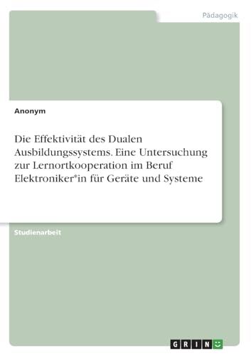 Die Effektivität des Dualen Ausbildungssystems. Eine Untersuchung zur Lernortkooperation im Beruf Elektroniker*in für Geräte und Systeme Die Effektivität des Dualen Ausbildungssystems. Eine Untersuchung zur Lernortkooperation im Beruf Elektroniker*in für Geräte und Systeme von GRIN Verlag