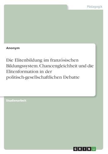Die Elitenbildung im französischen Bildungssystem. Chancengleichheit und die Elitenformation in der politisch-gesellschaftlichen Debatte Die Elitenbildung im französischen Bildungssystem. Chancengleichheit und die Elitenformation in der politisch-gesellschaftlichen Debatte von GRIN Verlag