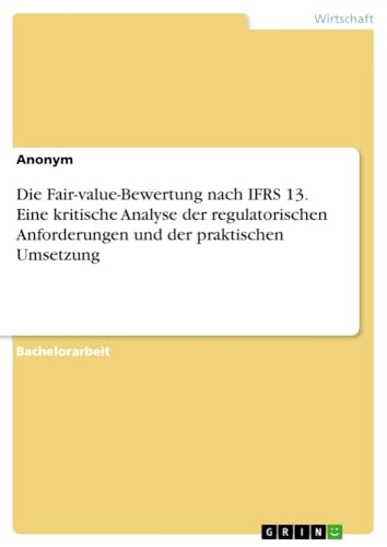 Die Fair-value-Bewertung nach IFRS 13. Eine kritische Analyse der regulatorischen Anforderungen und der praktischen Umsetzung Die Fair-value-Bewertung nach IFRS 13. Eine kritische Analyse der regulatorischen Anforderungen und der praktischen Umsetzung