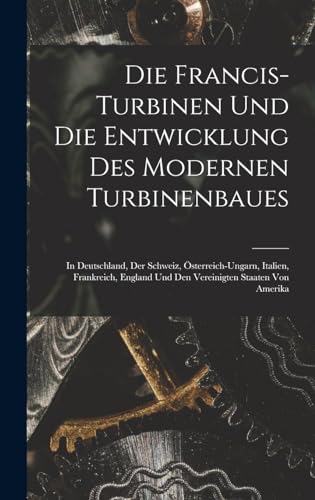 Die Francis-Turbinen Und Die Entwicklung Des Modernen Turbinenbaues: In Deutschland, Der Schweiz, Österreich-Ungarn, Italien, Frankreich, England Und Den Vereinigten Staaten Von Amerika Die Francis-Turbinen Und Die Entwicklung Des Modernen Turbinenbaues: In Deutschland, Der Schweiz, Österreich-Ungarn, Italien, Frankreich, England Und Den Vereinigten Staaten Von Amerika