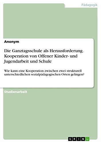 Die Ganztagsschule als Herausforderung. Kooperation von Offener Kinder- und Jugendarbeit und Schule: Wie kann eine Kooperation zwischen zwei ... sozialpädagogischen Orten gelingen? Die Ganztagsschule als Herausforderung. Kooperation von Offener Kinder- und Jugendarbeit und Schule: Wie kann eine Kooperation zwischen zwei ... sozialpädagogischen Orten gelingen?
