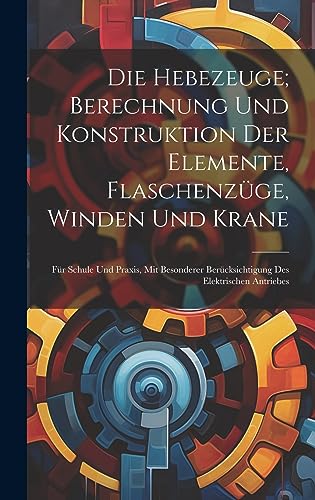 Die Hebezeuge; Berechnung Und Konstruktion Der Elemente, Flaschenzüge, Winden Und Krane: Für Schule Und Praxis, Mit Besonderer Berücksichtigung Des Elektrischen Antriebes Die Hebezeuge; Berechnung Und Konstruktion Der Elemente, Flaschenzüge, Winden Und Krane: Für Schule Und Praxis, Mit Besonderer Berücksichtigung Des Elektrischen Antriebes