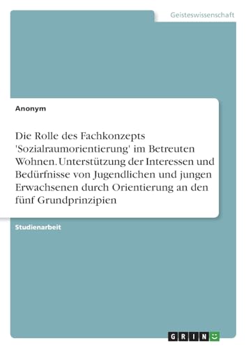 Die Rolle des Fachkonzepts 'Sozialraumorientierung' im Betreuten Wohnen. Unterstützung der Interessen und Bedürfnisse von Jugendlichen und jungen ... Orientierung an den fünf Grundprinzipien Die Rolle des Fachkonzepts 'Sozialraumorientierung' im Betreuten Wohnen. Unterstützung der Interessen und Bedürfnisse von Jugendlichen und jungen ... Orientierung an den fünf Grundprinzipien