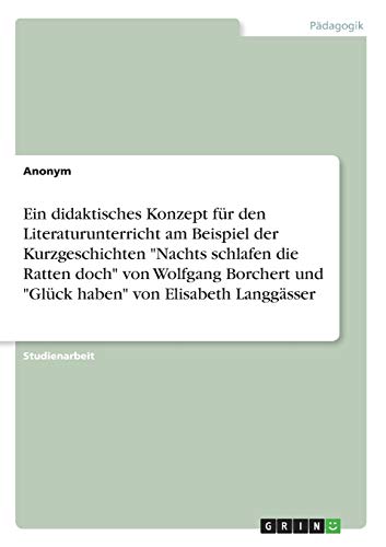 Ein didaktisches Konzept für den Literaturunterricht am Beispiel der Kurzgeschichten "Nachts schlafen die Ratten doch" von Wolfgang Borchert und "Glück haben" von Elisabeth Langgässer Ein didaktisches Konzept für den Literaturunterricht am Beispiel der Kurzgeschichten "Nachts schlafen die Ratten doch" von Wolfgang Borchert und "Glück haben" von Elisabeth Langgässer