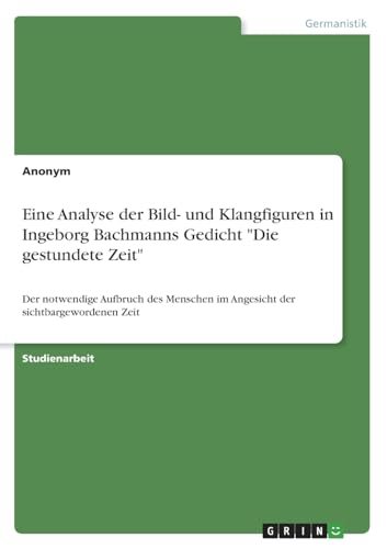 Eine Analyse der Bild- und Klangfiguren in Ingeborg Bachmanns Gedicht "Die gestundete Zeit": Der notwendige Aufbruch des Menschen im Angesicht der sichtbargewordenen Zeit Eine Analyse der Bild- und Klangfiguren in Ingeborg Bachmanns Gedicht "Die gestundete Zeit": Der notwendige Aufbruch des Menschen im Angesicht der sichtbargewordenen Zeit von Books on Demand