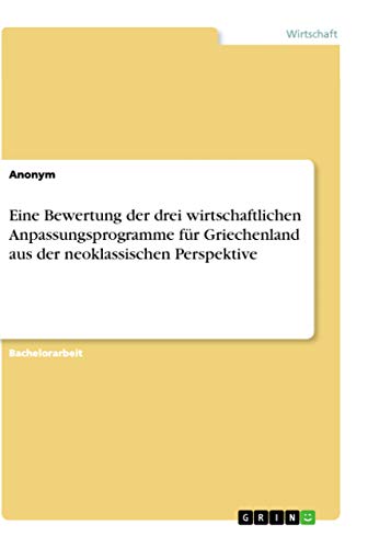 Eine Bewertung der drei wirtschaftlichen Anpassungsprogramme für Griechenland aus der neoklassischen Perspektive Eine Bewertung der drei wirtschaftlichen Anpassungsprogramme für Griechenland aus der neoklassischen Perspektive von Grin Verlag