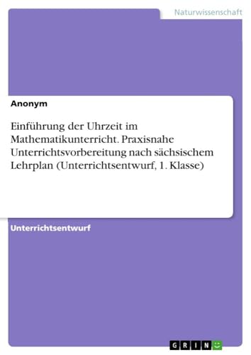 Einführung der Uhrzeit im Mathematikunterricht. Praxisnahe Unterrichtsvorbereitung nach sächsischem Lehrplan (Unterrichtsentwurf, 1. Klasse) von GRIN Verlag