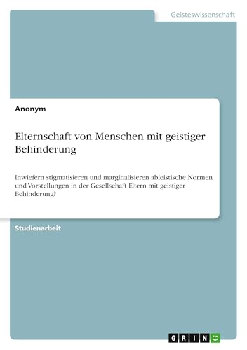 Elternschaft von Menschen mit geistiger Behinderung: Inwiefern stigmatisieren und marginalisieren ableistische Normen und Vorstellungen in der Gesellschaft Eltern mit geistiger Behinderung? Elternschaft von Menschen mit geistiger Behinderung: Inwiefern stigmatisieren und marginalisieren ableistische Normen und Vorstellungen in der Gesellschaft Eltern mit geistiger Behinderung? von GRIN Verlag