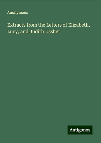 Extracts from the Letters of Elizabeth, Lucy, and Judith Ussher Extracts from the Letters of Elizabeth, Lucy, and Judith Ussher von Antigonos Verlag