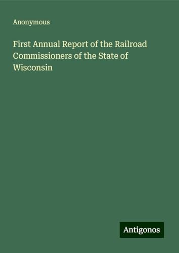 First Annual Report of the Railroad Commissioners of the State of Wisconsin First Annual Report of the Railroad Commissioners of the State of Wisconsin von Antigonos Verlag