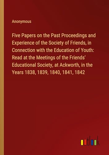 Five Papers on the Past Proceedings and Experience of the Society of Friends, in Connection with the Education of Youth: Read at the Meetings of the ... in the Years 1838, 1839, 1840, 1841, 1842