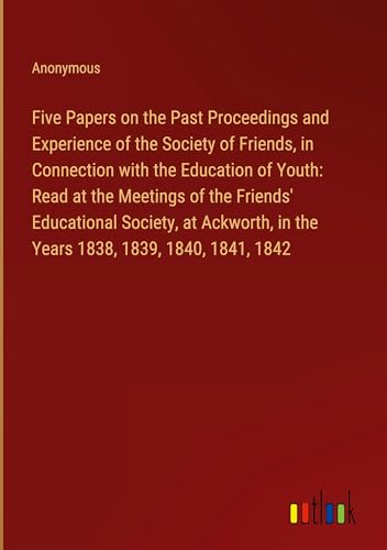 Five Papers on the Past Proceedings and Experience of the Society of Friends, in Connection with the Education of Youth: Read at the Meetings of the ... in the Years 1838, 1839, 1840, 1841, 1842