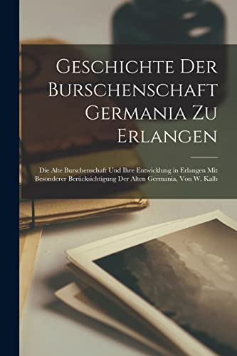 Geschichte Der Burschenschaft Germania Zu Erlangen: Die Alte Burschenschaft Und Ihre Entwicklung in Erlangen Mit Besonderer Berücksichtigung Der Alten Germania, Von W. Kalb Geschichte Der Burschenschaft Germania Zu Erlangen: Die Alte Burschenschaft Und Ihre Entwicklung in Erlangen Mit Besonderer Berücksichtigung Der Alten Germania, Von W. Kalb