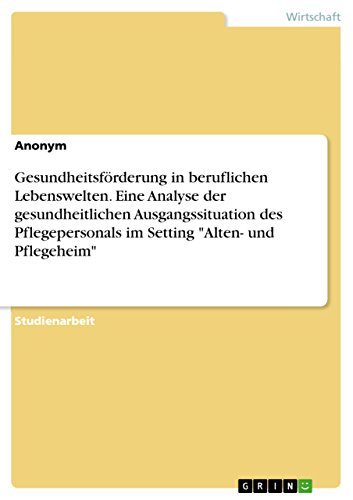 Gesundheitsförderung in beruflichen Lebenswelten. Eine Analyse der gesundheitlichen Ausgangssituation des Pflegepersonals im Setting "Alten- und Pflegeheim" Gesundheitsförderung in beruflichen Lebenswelten. Eine Analyse der gesundheitlichen Ausgangssituation des Pflegepersonals im Setting "Alten- und Pflegeheim" von Grin Verlag