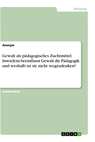 Gewalt als pädagogisches Zuchtmittel. Inwiefern beeinflusst Gewalt die Pädagogik und weshalb ist sie nicht wegzudenken? Gewalt als pädagogisches Zuchtmittel. Inwiefern beeinflusst Gewalt die Pädagogik und weshalb ist sie nicht wegzudenken?