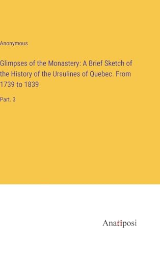 Glimpses of the Monastery: A Brief Sketch of the History of the Ursulines of Quebec. From 1739 to 1839: Part. 3 von Anatiposi Verlag