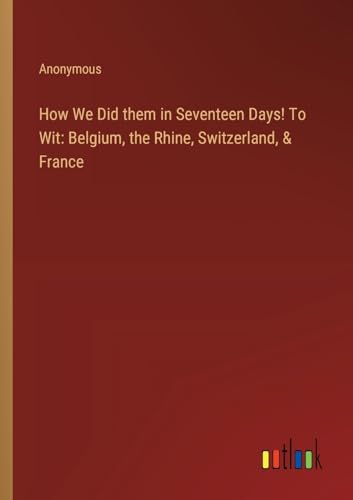 How We Did them in Seventeen Days! To Wit: Belgium, the Rhine, Switzerland, & France