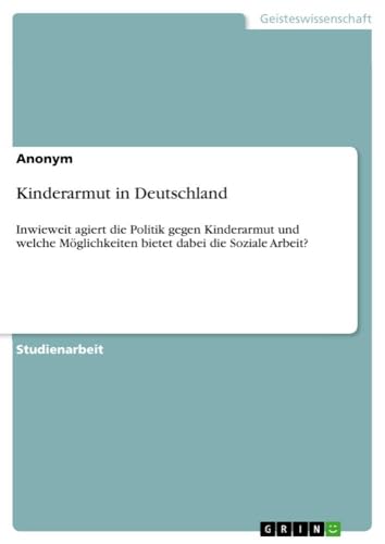 Kinderarmut in Deutschland: Inwieweit agiert die Politik gegen Kinderarmut und welche Möglichkeiten bietet dabei die Soziale Arbeit? Kinderarmut in Deutschland: Inwieweit agiert die Politik gegen Kinderarmut und welche Möglichkeiten bietet dabei die Soziale Arbeit? von GRIN Verlag