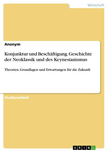 Konjunktur und Beschäftigung. Geschichte der Neoklassik und des Keynesianismus: Theorien, Grundlagen und Erwartungen für die Zukunft Konjunktur und Beschäftigung. Geschichte der Neoklassik und des Keynesianismus: Theorien, Grundlagen und Erwartungen für die Zukunft von Grin Publishing