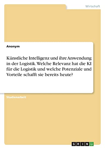 Künstliche Intelligenz und ihre Anwendung in der Logistik. Welche Relevanz hat die KI für die Logistik und welche Potenziale und Vorteile schafft sie bereits heute? Künstliche Intelligenz und ihre Anwendung in der Logistik. Welche Relevanz hat die KI für die Logistik und welche Potenziale und Vorteile schafft sie bereits heute?