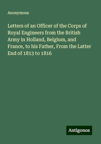 Letters of an Officer of the Corps of Royal Engineers from the British Army in Holland, Belgium, and France, to his Father, From the Latter End of 1813 to 1816 Letters of an Officer of the Corps of Royal Engineers from the British Army in Holland, Belgium, and France, to his Father, From the Latter End of 1813 to 1816 von Antigonos Verlag