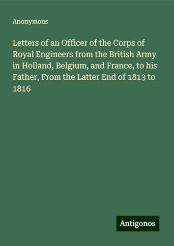 Letters of an Officer of the Corps of Royal Engineers from the British Army in Holland, Belgium, and France, to his Father, From the Latter End of 1813 to 1816 Letters of an Officer of the Corps of Royal Engineers from the British Army in Holland, Belgium, and France, to his Father, From the Latter End of 1813 to 1816 von Antigonos Verlag