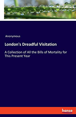 London's Dreadful Visitation: A Collection of All the Bills of Mortality for This Present Year London's Dreadful Visitation: A Collection of All the Bills of Mortality for This Present Year