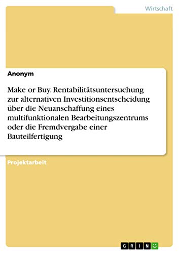 Make or Buy. Rentabilitätsuntersuchung zur alternativen Investitionsentscheidung über die Neuanschaffung eines multifunktionalen Bearbeitungszentrums oder die Fremdvergabe einer Bauteilfertigung Make or Buy. Rentabilitätsuntersuchung zur alternativen Investitionsentscheidung über die Neuanschaffung eines multifunktionalen Bearbeitungszentrums oder die Fremdvergabe einer Bauteilfertigung von Grin Publishing
