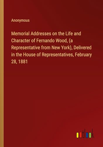 Memorial Addresses on the Life and Character of Fernando Wood, (a Representative from New York), Delivered in the House of Representatives, February 28, 1881