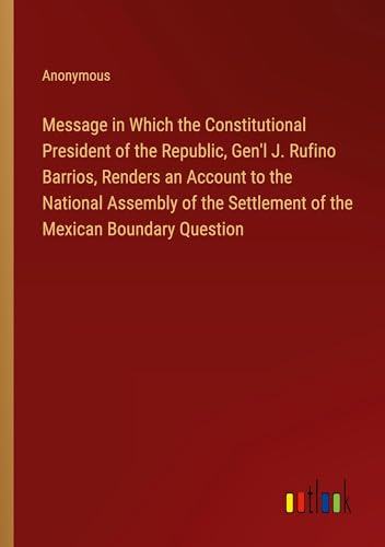 Message in Which the Constitutional President of the Republic, Gen'l J. Rufino Barrios, Renders an Account to the National Assembly of the Settlement of the Mexican Boundary Question