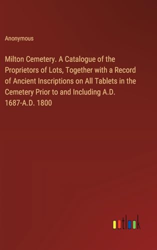 Milton Cemetery. A Catalogue of the Proprietors of Lots, Together with a Record of Ancient Inscriptions on All Tablets in the Cemetery Prior to and Including A.D. 1687-A.D. 1800