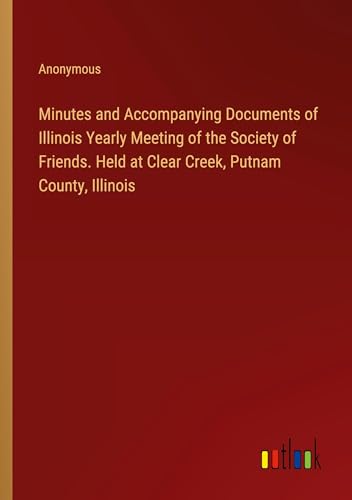 Minutes and Accompanying Documents of Illinois Yearly Meeting of the Society of Friends. Held at Clear Creek, Putnam County, Illinois