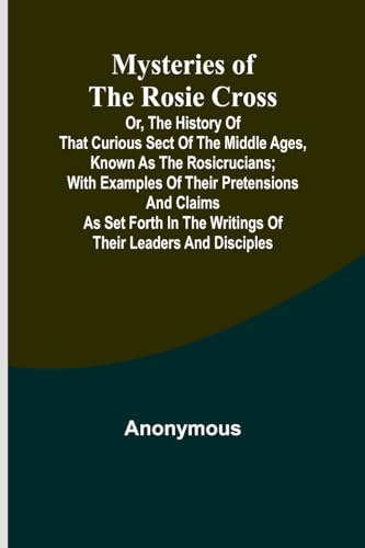 Mysteries of the Rosie Cross; Or, the History of that Curious Sect of the Middle Ages, Known as the Rosicrucians; with Examples of their Pretensions ... the Writings of Their Leaders and Disciples