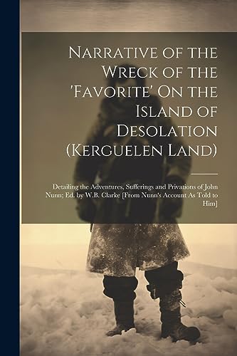 Narrative of the Wreck of the 'favorite' On the Island of Desolation (Kerguelen Land): Detailing the Adventures, Sufferings and Privations of John ... Clarke [From Nunn's Account As Told to Him]